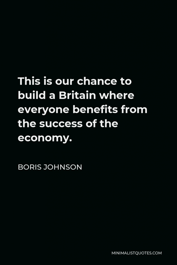 Boris Johnson Quote - This is our chance to build a Britain where everyone benefits from the success of the economy.