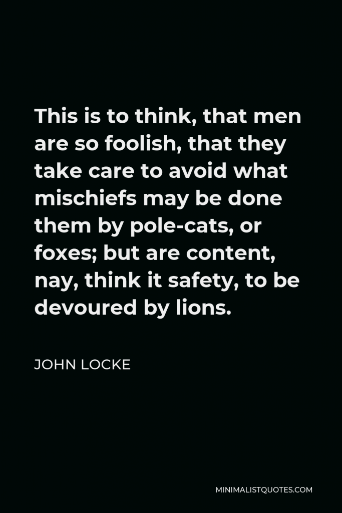 John Locke Quote - This is to think, that men are so foolish, that they take care to avoid what mischiefs may be done them by pole-cats, or foxes; but are content, nay, think it safety, to be devoured by lions.
