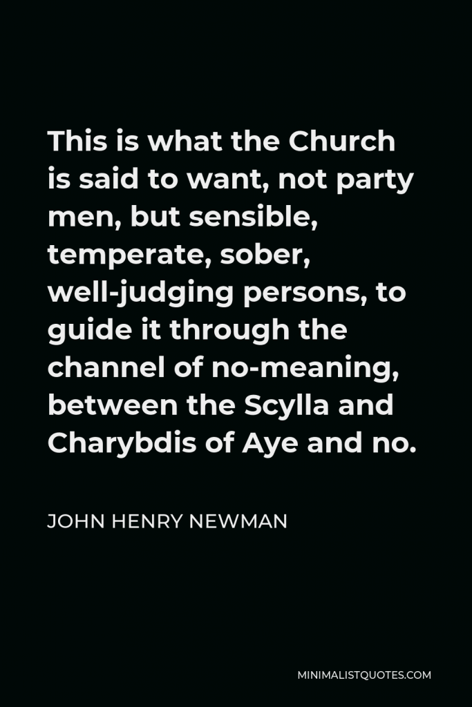 John Henry Newman Quote - This is what the Church is said to want, not party men, but sensible, temperate, sober, well-judging persons, to guide it through the channel of no-meaning, between the Scylla and Charybdis of Aye and no.