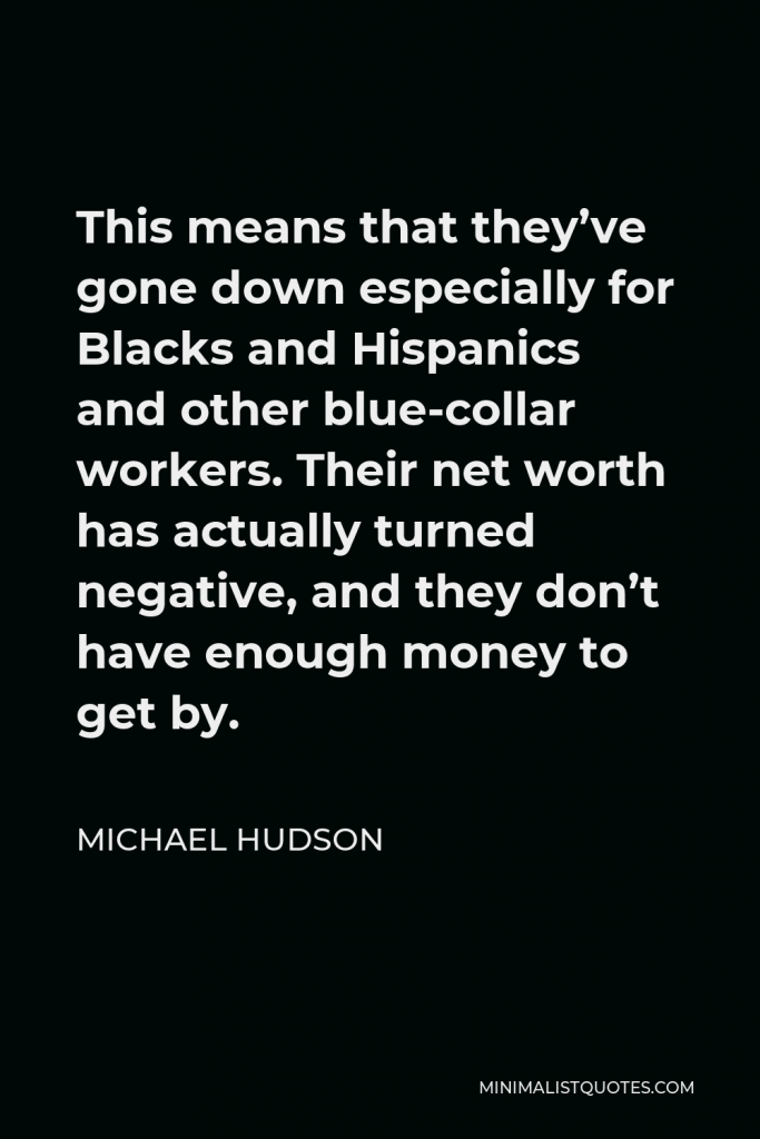Michael Hudson Quote - This means that they’ve gone down especially for Blacks and Hispanics and other blue-collar workers. Their net worth has actually turned negative, and they don’t have enough money to get by.