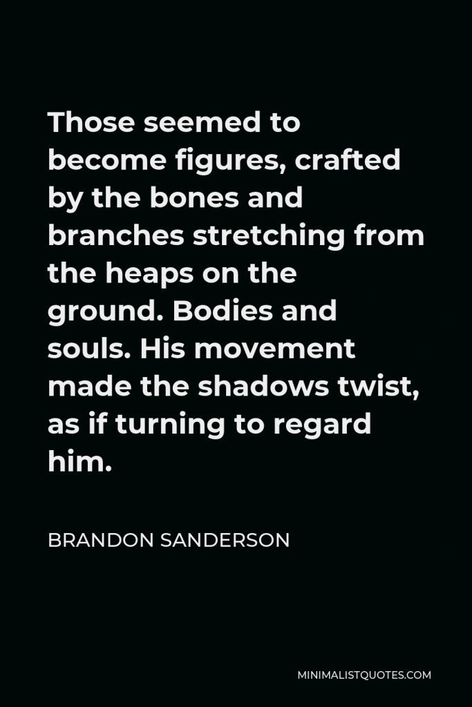 Brandon Sanderson Quote - Those seemed to become figures, crafted by the bones and branches stretching from the heaps on the ground. Bodies and souls. His movement made the shadows twist, as if turning to regard him.