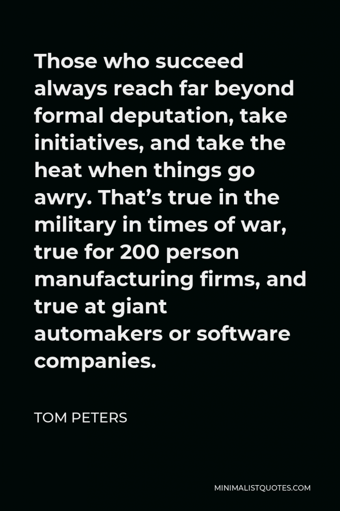 Tom Peters Quote - Those who succeed always reach far beyond formal deputation, take initiatives, and take the heat when things go awry. That’s true in the military in times of war, true for 200 person manufacturing firms, and true at giant automakers or software companies.