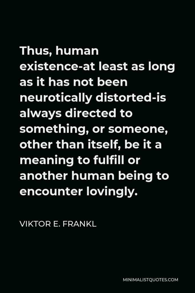 Viktor E. Frankl Quote - Thus, human existence-at least as long as it has not been neurotically distorted-is always directed to something, or someone, other than itself, be it a meaning to fulfill or another human being to encounter lovingly.