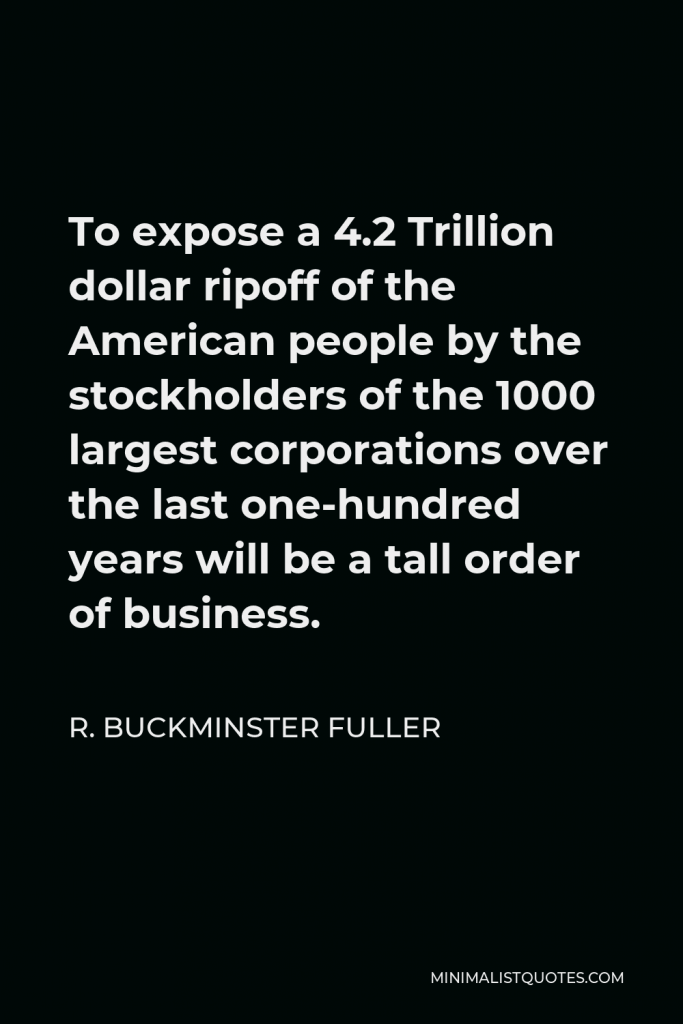 R. Buckminster Fuller Quote - To expose a 4.2 Trillion dollar ripoff of the American people by the stockholders of the 1000 largest corporations over the last one-hundred years will be a tall order of business.