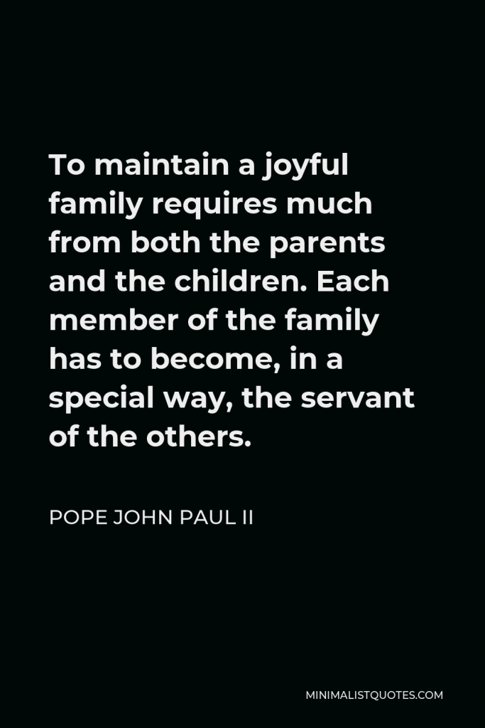 Pope John Paul II Quote - To maintain a joyful family requires much from both the parents and the children. Each member of the family has to become, in a special way, the servant of the others.