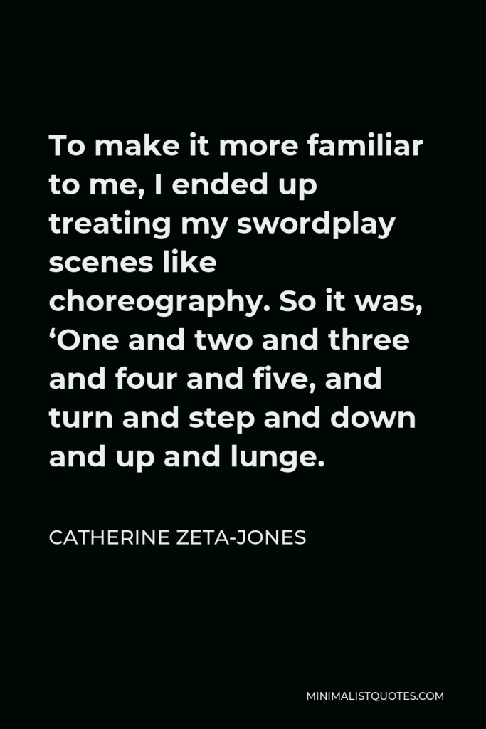 Catherine Zeta-Jones Quote - To make it more familiar to me, I ended up treating my swordplay scenes like choreography. So it was, ‘One and two and three and four and five, and turn and step and down and up and lunge.