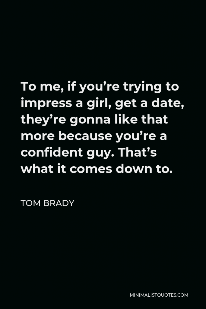 Tom Brady Quote - To me, if you’re trying to impress a girl, get a date, they’re gonna like that more because you’re a confident guy. That’s what it comes down to.
