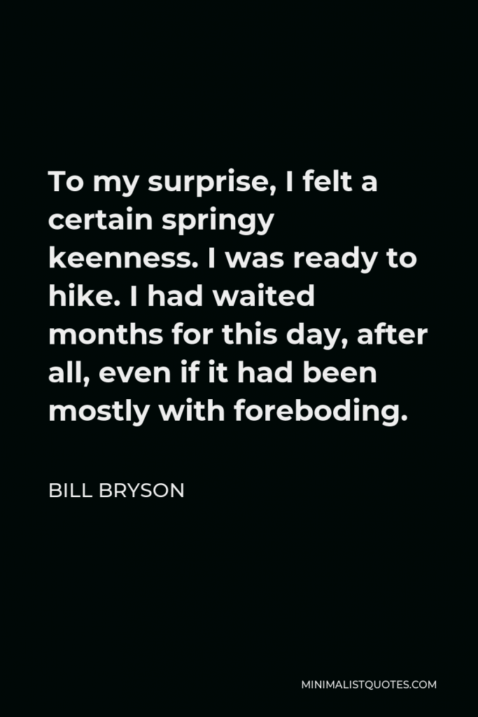 Bill Bryson Quote - To my surprise, I felt a certain springy keenness. I was ready to hike. I had waited months for this day, after all, even if it had been mostly with foreboding.