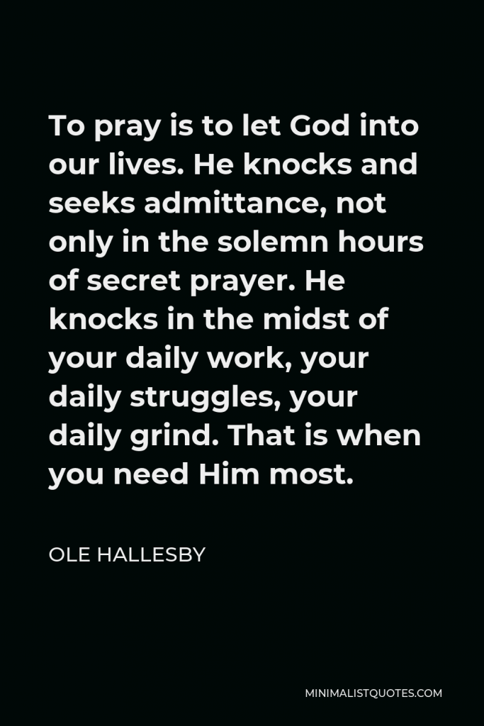 Ole Hallesby Quote - To pray is to let God into our lives. He knocks and seeks admittance, not only in the solemn hours of secret prayer. He knocks in the midst of your daily work, your daily struggles, your daily grind. That is when you need Him most.