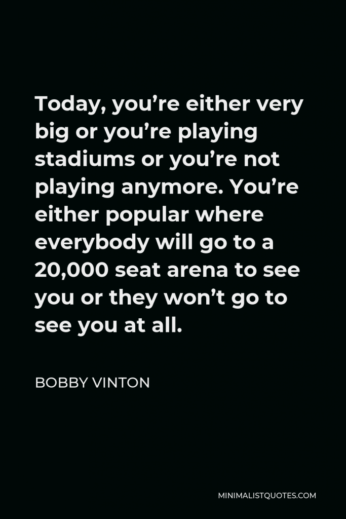Bobby Vinton Quote - Today, you’re either very big or you’re playing stadiums or you’re not playing anymore. You’re either popular where everybody will go to a 20,000 seat arena to see you or they won’t go to see you at all.