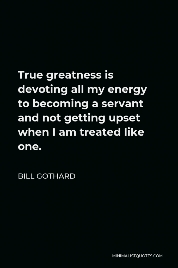 Bill Gothard Quote - True greatness is devoting all my energy to becoming a servant and not getting upset when I am treated like one.
