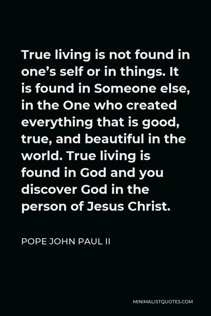 Pope John Paul II Quote - True living is not found in one’s self or in things. It is found in Someone else, in the One who created everything that is good, true, and beautiful in the world. True living is found in God and you discover God in the person of Jesus Christ.