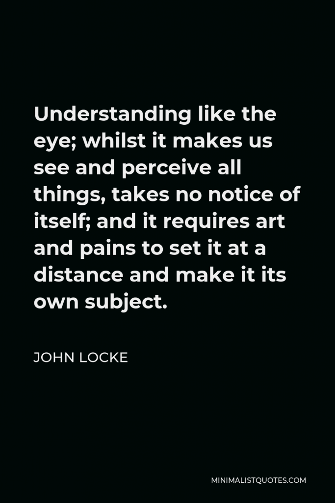 John Locke Quote - Understanding like the eye; whilst it makes us see and perceive all things, takes no notice of itself; and it requires art and pains to set it at a distance and make it its own subject.