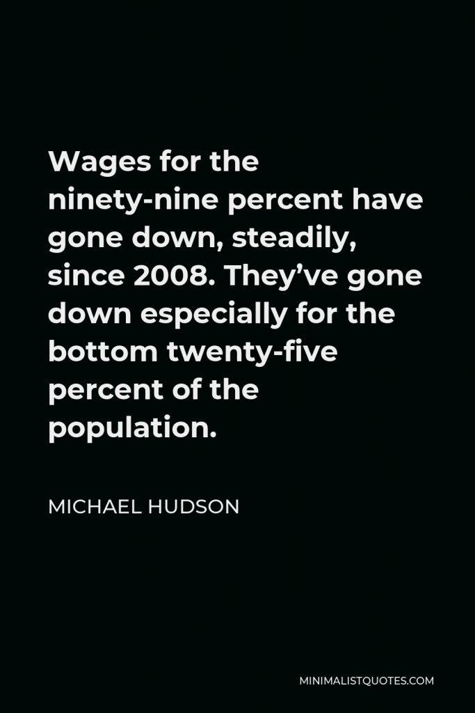Michael Hudson Quote - Wages for the ninety-nine percent have gone down, steadily, since 2008. They’ve gone down especially for the bottom twenty-five percent of the population.