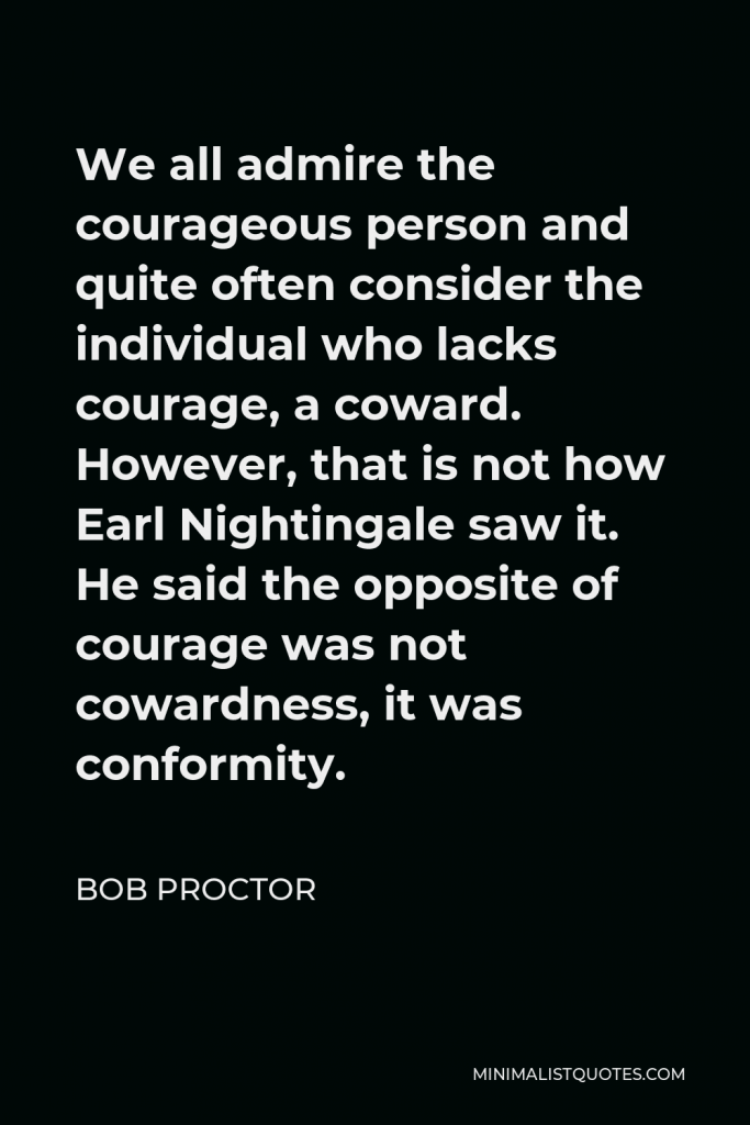 Bob Proctor Quote - We all admire the courageous person and quite often consider the individual who lacks courage, a coward. However, that is not how Earl Nightingale saw it. He said the opposite of courage was not cowardness, it was conformity.