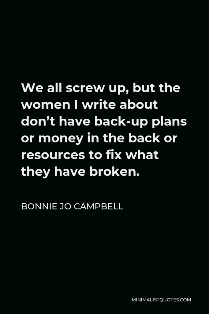 Bonnie Jo Campbell Quote - We all screw up, but the women I write about don’t have back-up plans or money in the back or resources to fix what they have broken.