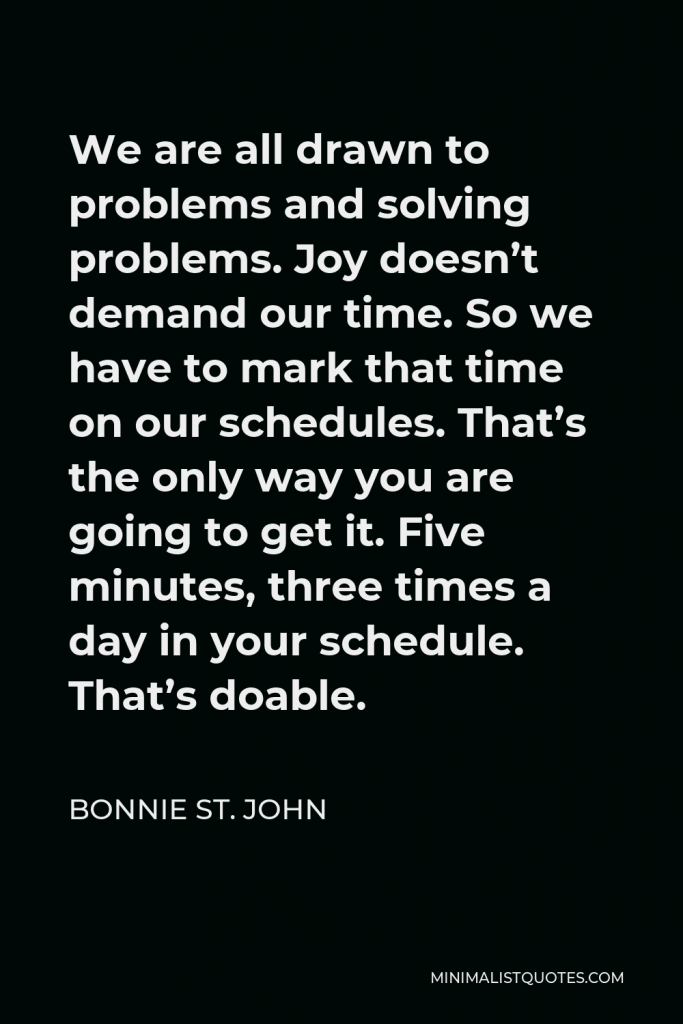 Bonnie St. John Quote - We are all drawn to problems and solving problems. Joy doesn’t demand our time. So we have to mark that time on our schedules. That’s the only way you are going to get it. Five minutes, three times a day in your schedule. That’s doable.