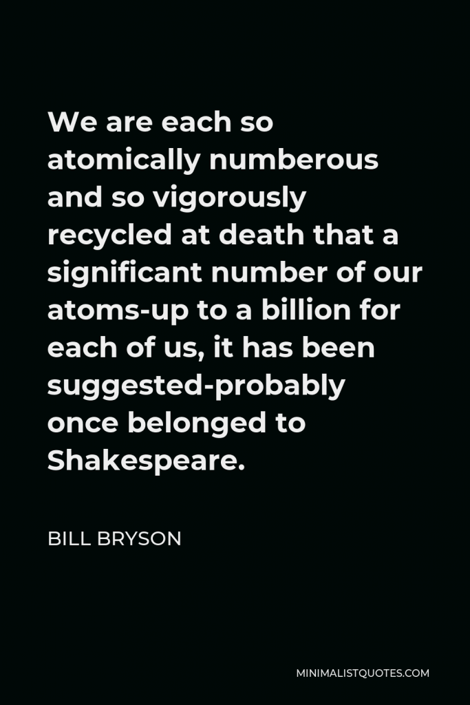 Bill Bryson Quote - We are each so atomically numberous and so vigorously recycled at death that a significant number of our atoms-up to a billion for each of us, it has been suggested-probably once belonged to Shakespeare.