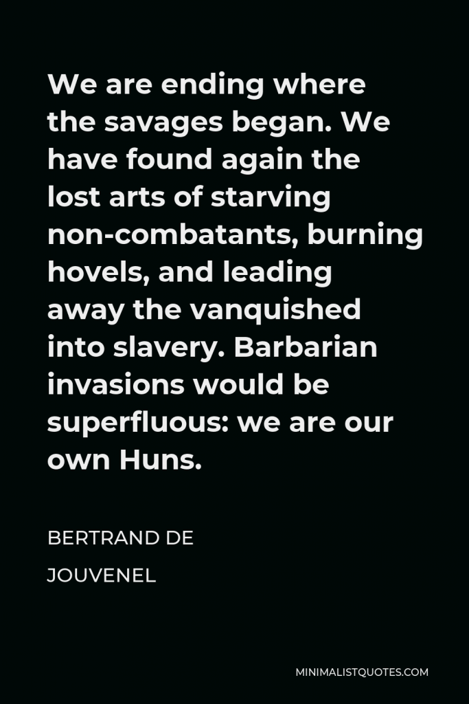 Bertrand de Jouvenel Quote - We are ending where the savages began. We have found again the lost arts of starving non-combatants, burning hovels, and leading away the vanquished into slavery. Barbarian invasions would be superfluous: we are our own Huns.