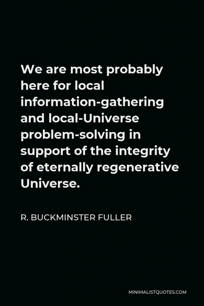 R. Buckminster Fuller Quote - We are most probably here for local information-gathering and local-Universe problem-solving in support of the integrity of eternally regenerative Universe.