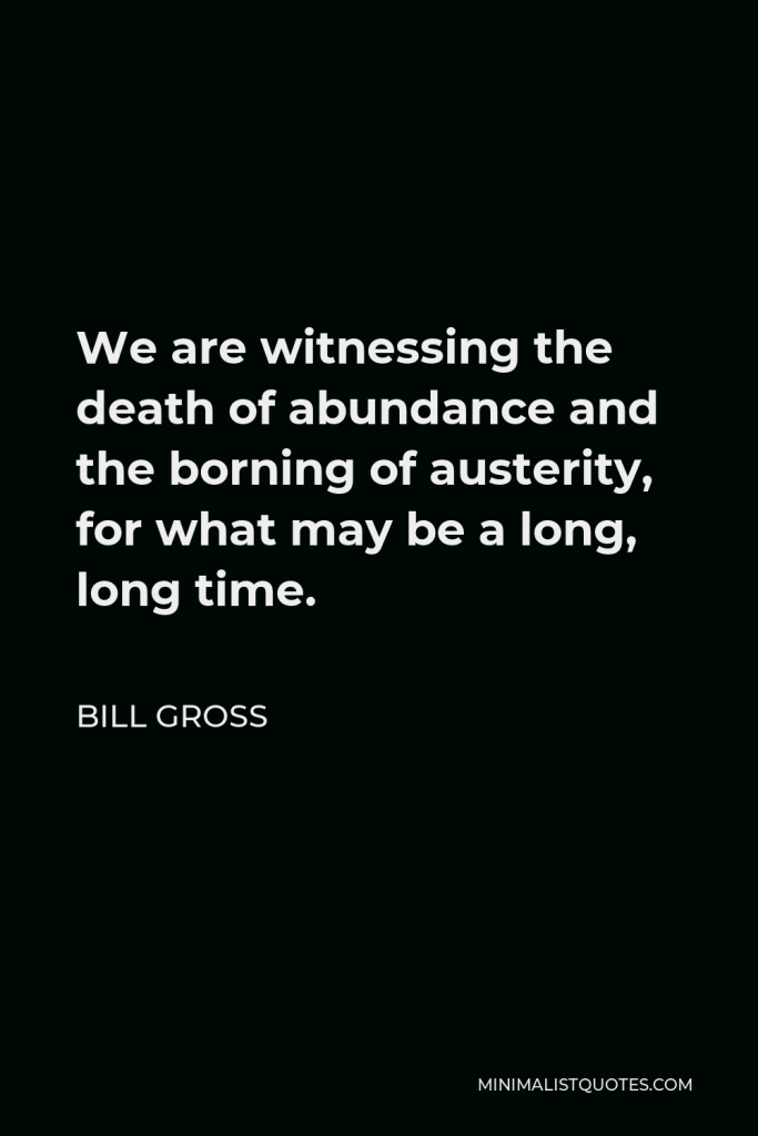 Bill Gross Quote - We are witnessing the death of abundance and the borning of austerity, for what may be a long, long time.