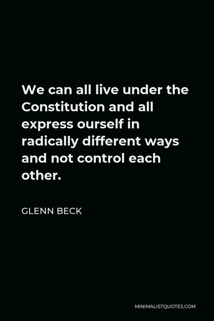 Glenn Beck Quote - We can all live under the Constitution and all express ourself in radically different ways and not control each other.