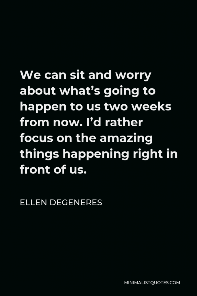 Ellen DeGeneres Quote - We can sit and worry about what’s going to happen to us two weeks from now. I’d rather focus on the amazing things happening right in front of us.