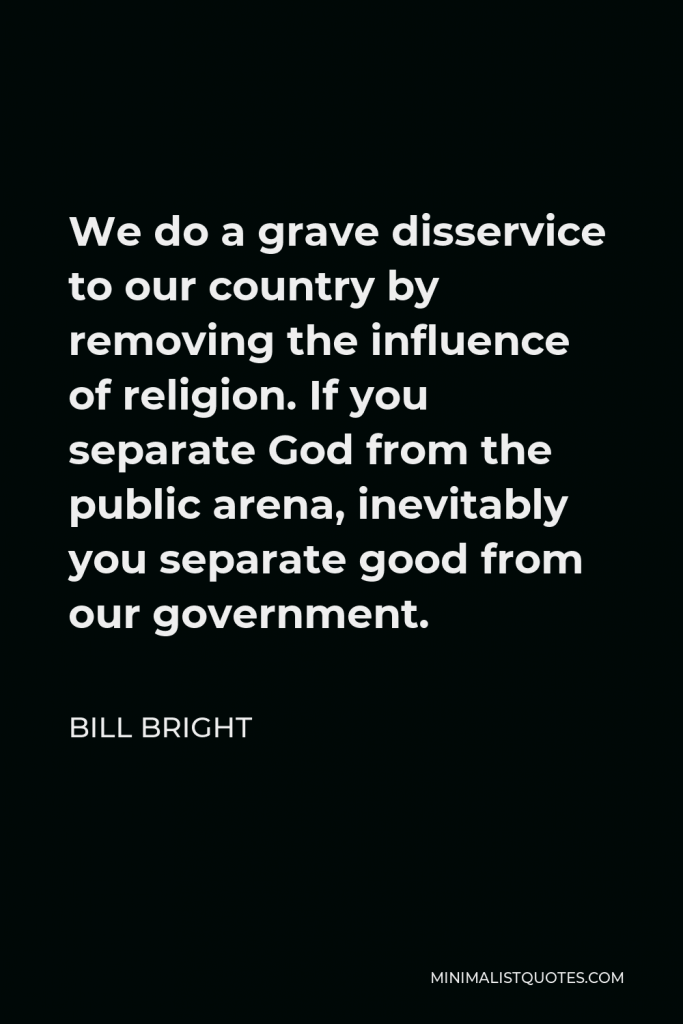 Bill Bright Quote - We do a grave disservice to our country by removing the influence of religion. If you separate God from the public arena, inevitably you separate good from our government.