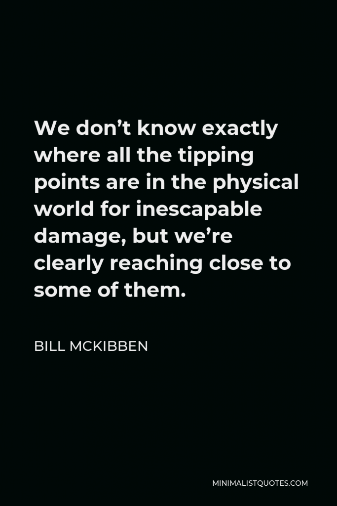 Bill McKibben Quote - We don’t know exactly where all the tipping points are in the physical world for inescapable damage, but we’re clearly reaching close to some of them.