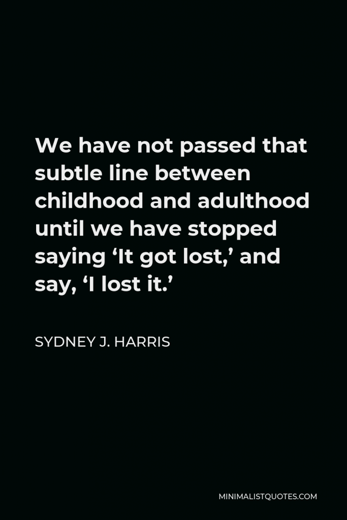 Sydney J. Harris Quote - We have not passed that subtle line between childhood and adulthood until we have stopped saying ‘It got lost,’ and say, ‘I lost it.’