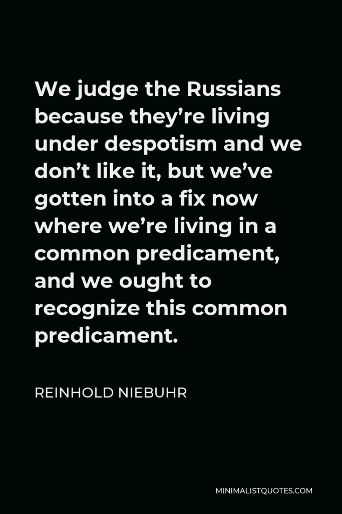 Reinhold Niebuhr Quote - We judge the Russians because they’re living under despotism and we don’t like it, but we’ve gotten into a fix now where we’re living in a common predicament, and we ought to recognize this common predicament.