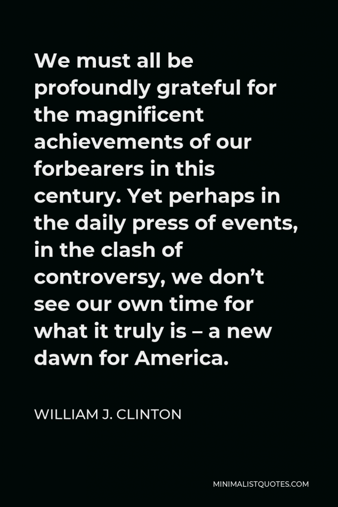 William J. Clinton Quote - We must all be profoundly grateful for the magnificent achievements of our forbearers in this century. Yet perhaps in the daily press of events, in the clash of controversy, we don’t see our own time for what it truly is – a new dawn for America.
