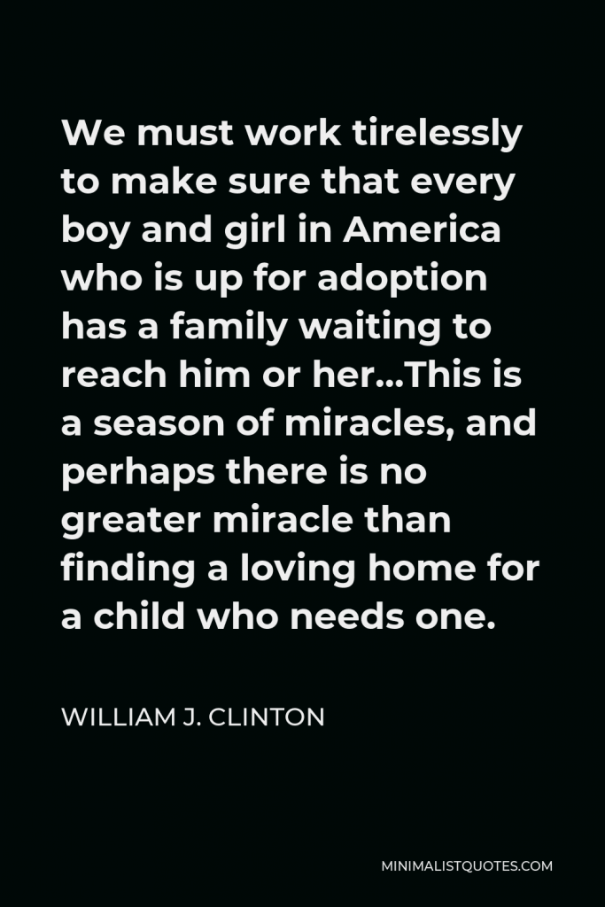 William J. Clinton Quote - We must work tirelessly to make sure that every boy and girl in America who is up for adoption has a family waiting to reach him or her…This is a season of miracles, and perhaps there is no greater miracle than finding a loving home for a child who needs one.