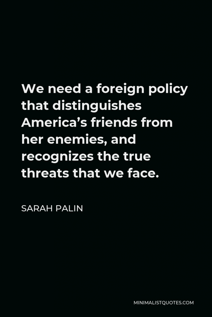 Sarah Palin Quote - We need a foreign policy that distinguishes America’s friends from her enemies, and recognizes the true threats that we face.