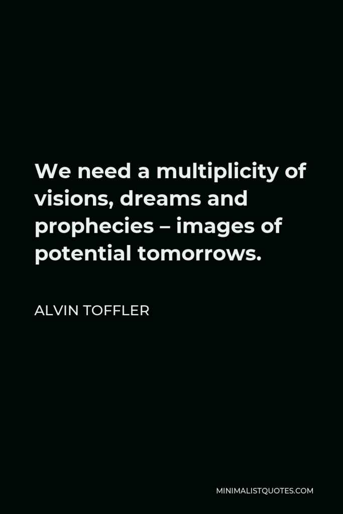 Alvin Toffler Quote - We need a multiplicity of visions, dreams and prophecies – images of potential tomorrows.