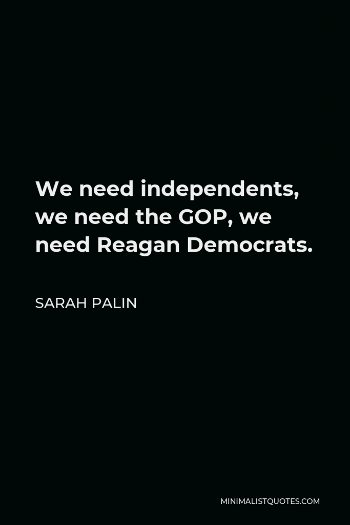 Sarah Palin Quote - We need independents, we need the GOP, we need Reagan Democrats.