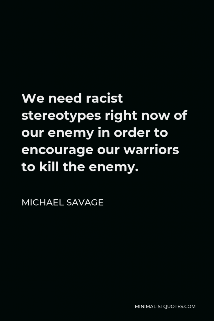 Michael Savage Quote - We need racist stereotypes right now of our enemy in order to encourage our warriors to kill the enemy.