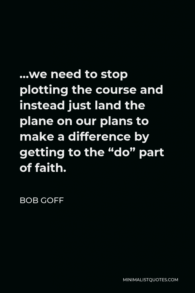 Bob Goff Quote - …we need to stop plotting the course and instead just land the plane on our plans to make a difference by getting to the “do” part of faith.
