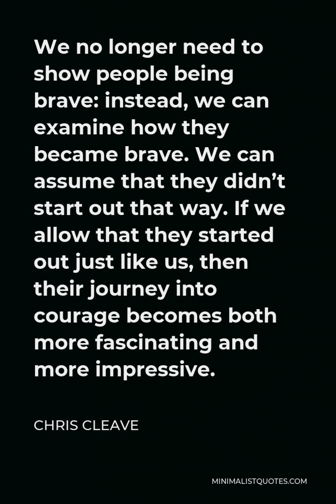 Chris Cleave Quote - We no longer need to show people being brave: instead, we can examine how they became brave. We can assume that they didn’t start out that way. If we allow that they started out just like us, then their journey into courage becomes both more fascinating and more impressive.