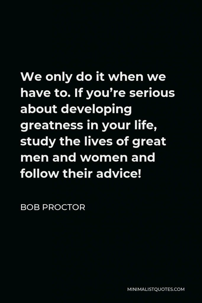 Bob Proctor Quote - We only do it when we have to. If you’re serious about developing greatness in your life, study the lives of great men and women and follow their advice!