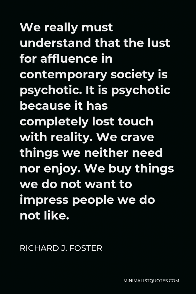 Richard J. Foster Quote - We really must understand that the lust for affluence in contemporary society is psychotic. It is psychotic because it has completely lost touch with reality. We crave things we neither need nor enjoy. We buy things we do not want to impress people we do not like.