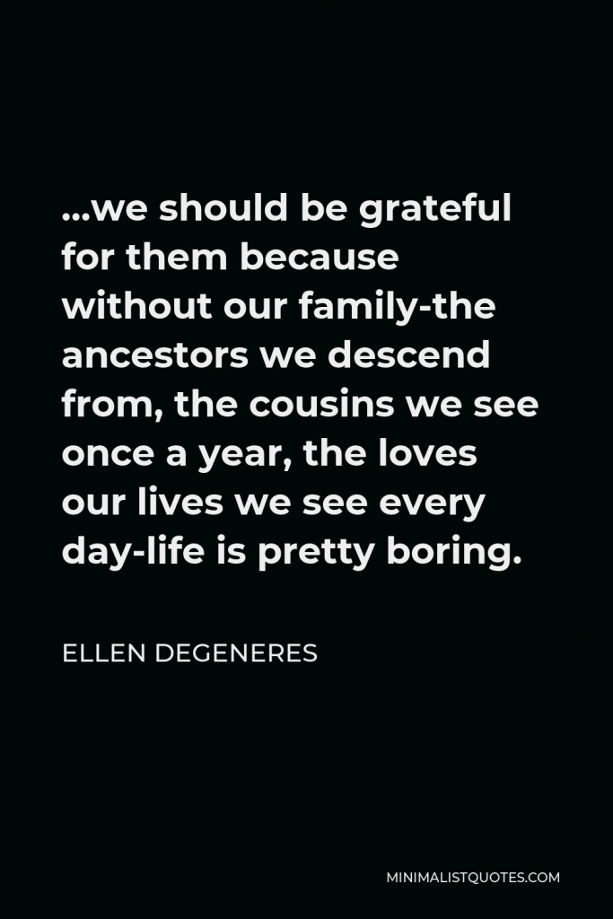 Ellen DeGeneres Quote - …we should be grateful for them because without our family-the ancestors we descend from, the cousins we see once a year, the loves our lives we see every day-life is pretty boring.