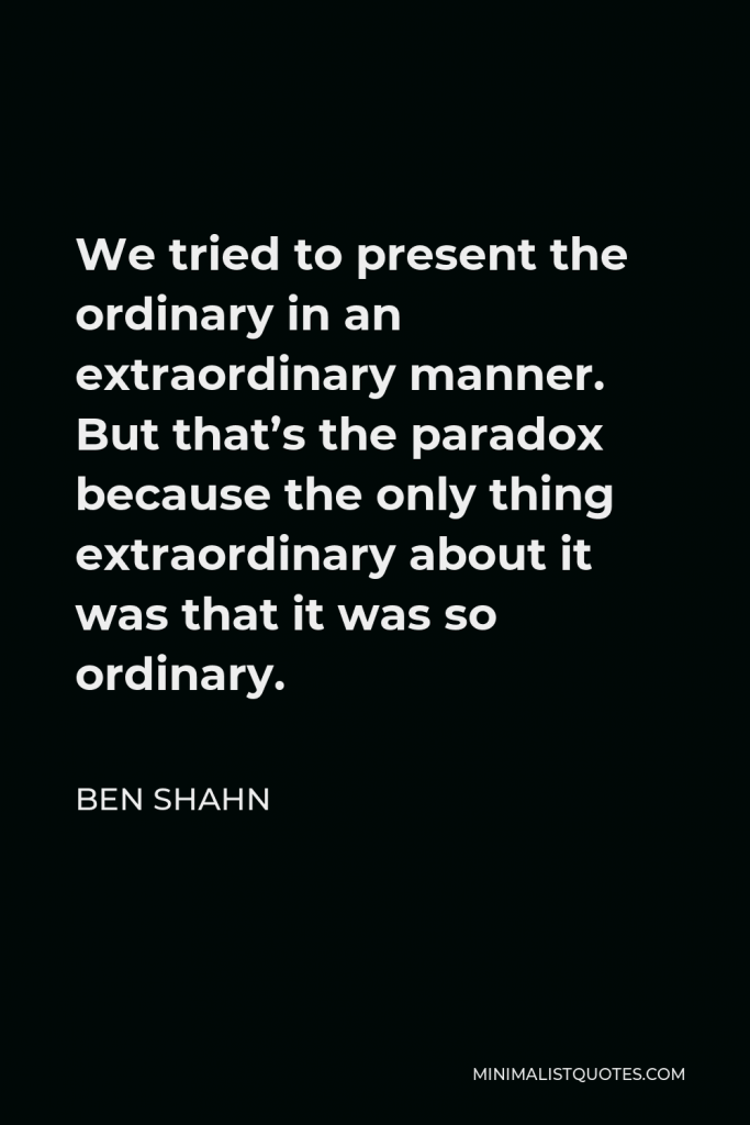 Ben Shahn Quote - We tried to present the ordinary in an extraordinary manner. But that’s the paradox because the only thing extraordinary about it was that it was so ordinary.