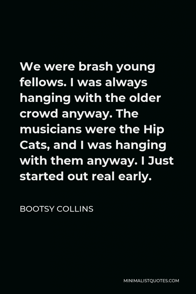 Bootsy Collins Quote - We were brash young fellows. I was always hanging with the older crowd anyway. The musicians were the Hip Cats, and I was hanging with them anyway. I Just started out real early.
