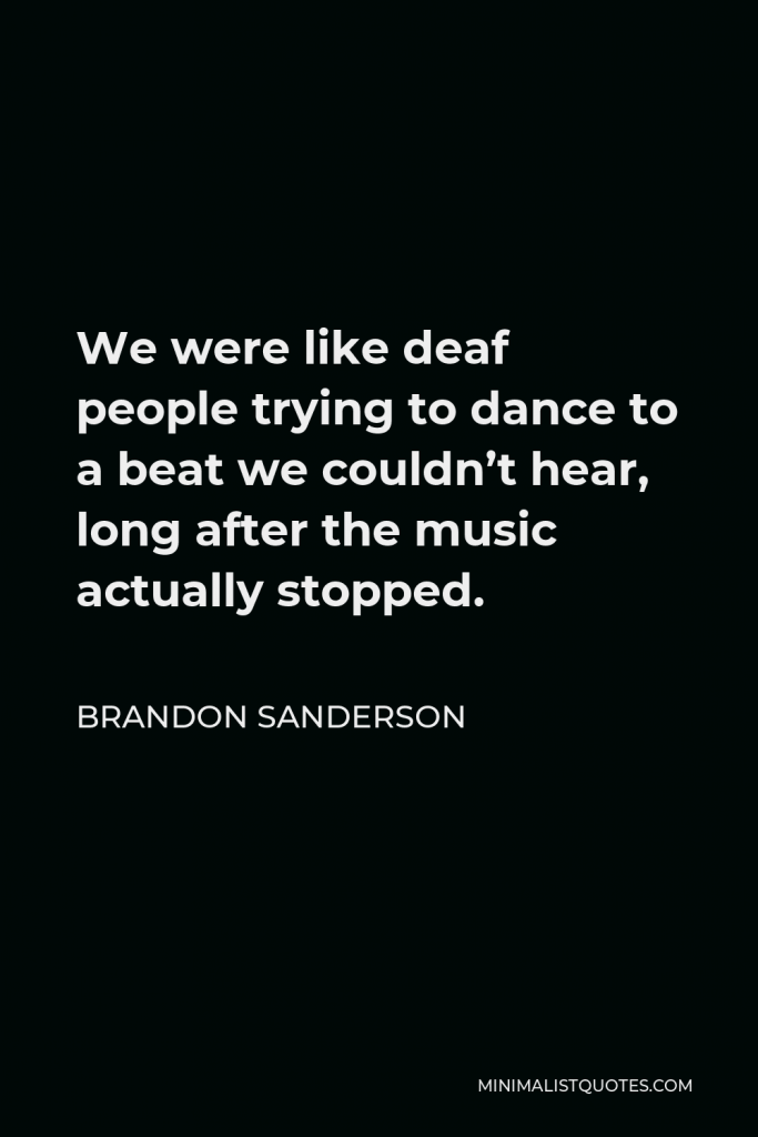 Brandon Sanderson Quote - We were like deaf people trying to dance to a beat we couldn’t hear, long after the music actually stopped.