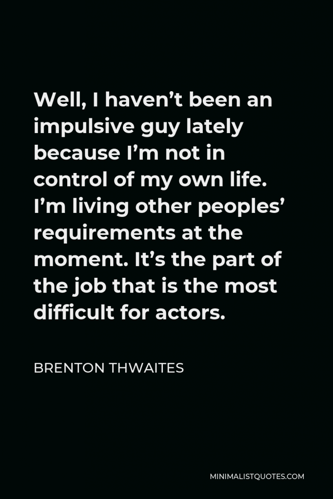 Brenton Thwaites Quote - Well, I haven’t been an impulsive guy lately because I’m not in control of my own life. I’m living other peoples’ requirements at the moment. It’s the part of the job that is the most difficult for actors.