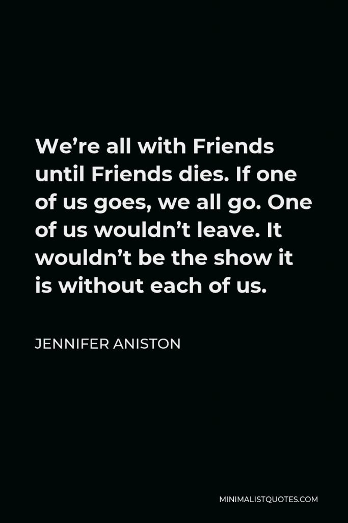 Jennifer Aniston Quote - We’re all with Friends until Friends dies. If one of us goes, we all go. One of us wouldn’t leave. It wouldn’t be the show it is without each of us.