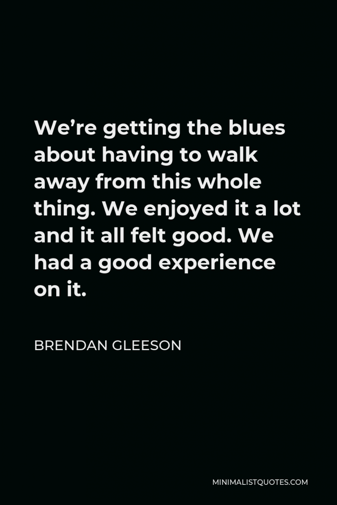 Brendan Gleeson Quote - We’re getting the blues about having to walk away from this whole thing. We enjoyed it a lot and it all felt good. We had a good experience on it.