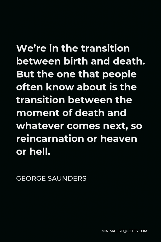 George Saunders Quote - We’re in the transition between birth and death. But the one that people often know about is the transition between the moment of death and whatever comes next, so reincarnation or heaven or hell.