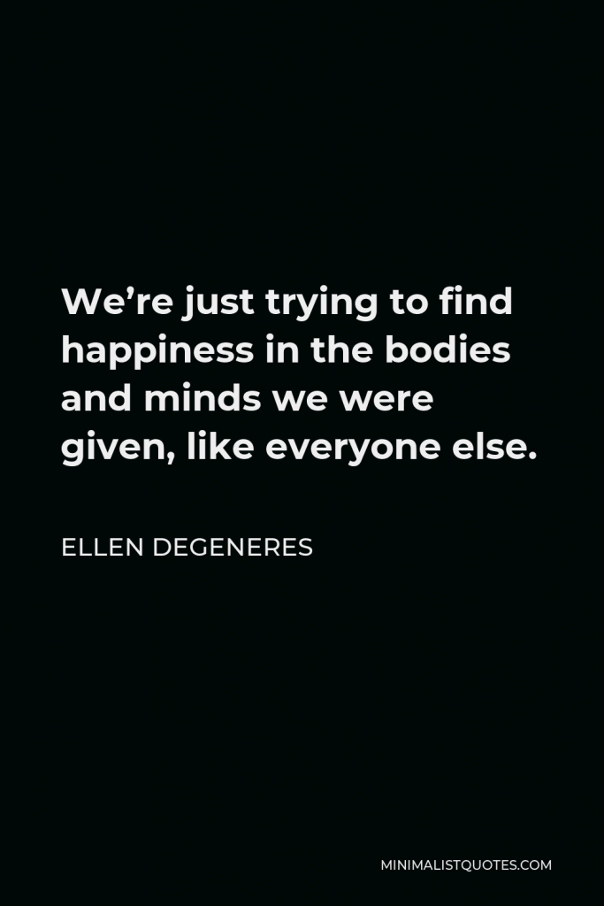Ellen DeGeneres Quote - We’re just trying to find happiness in the bodies and minds we were given, like everyone else.